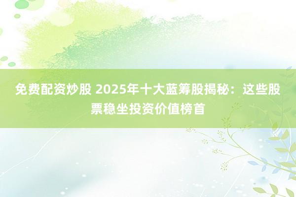 免费配资炒股 2025年十大蓝筹股揭秘：这些股票稳坐投资价值榜首