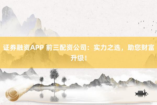 证券融资APP 前三配资公司：实力之选，助您财富升级！