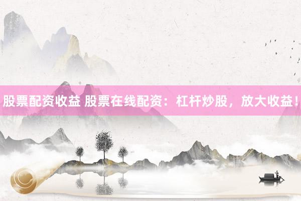 股票配资收益 股票在线配资：杠杆炒股，放大收益！