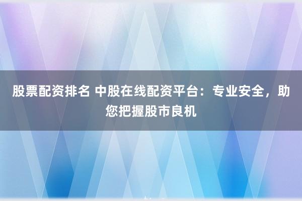 股票配资排名 中股在线配资平台：专业安全，助您把握股市良机