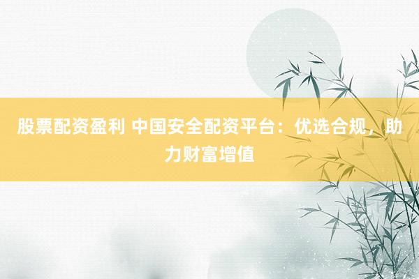 股票配资盈利 中国安全配资平台：优选合规，助力财富增值