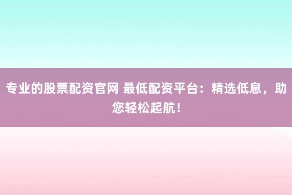 专业的股票配资官网 最低配资平台：精选低息，助您轻松起航！