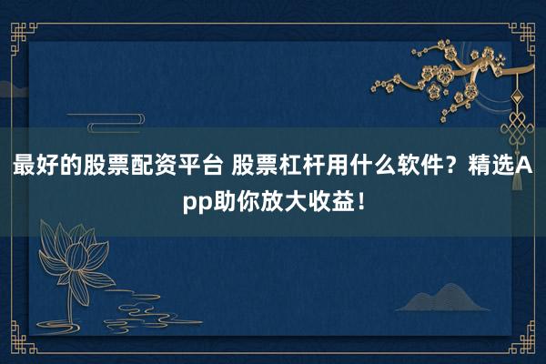 最好的股票配资平台 股票杠杆用什么软件？精选App助你放大收益！