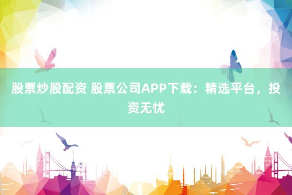 股票炒股配资 股票公司APP下载：精选平台，投资无忧