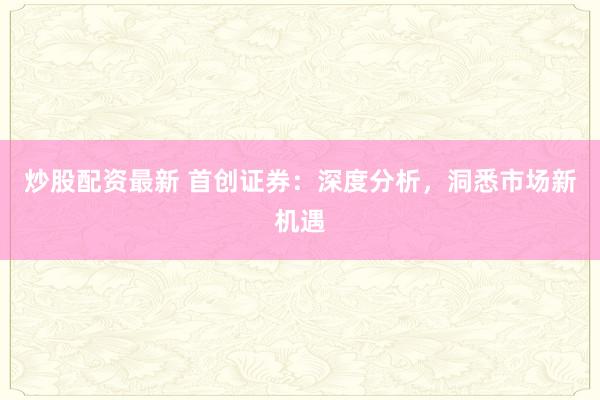 炒股配资最新 首创证券：深度分析，洞悉市场新机遇