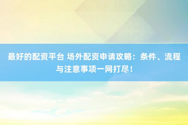 最好的配资平台 场外配资申请攻略：条件、流程与注意事项一网打尽！