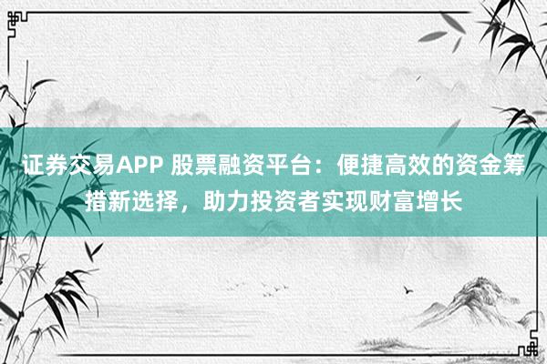 证券交易APP 股票融资平台：便捷高效的资金筹措新选择，助力投资者实现财富增长