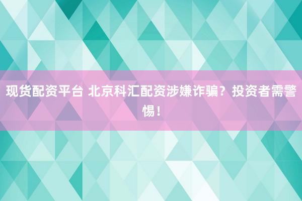 现货配资平台 北京科汇配资涉嫌诈骗？投资者需警惕！