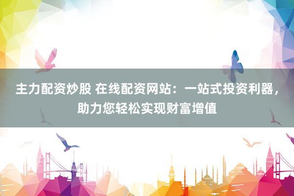 主力配资炒股 在线配资网站：一站式投资利器，助力您轻松实现财富增值