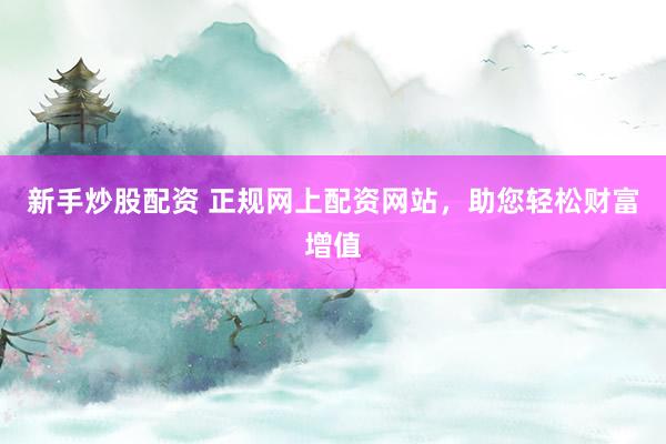 新手炒股配资 正规网上配资网站，助您轻松财富增值