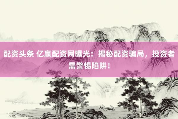 配资头条 亿赢配资网曝光：揭秘配资骗局，投资者需警惕陷阱！