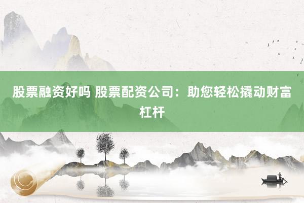 股票融资好吗 股票配资公司：助您轻松撬动财富杠杆