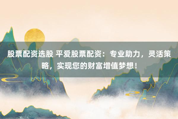 股票配资选股 平爱股票配资：专业助力，灵活策略，实现您的财富增值梦想！