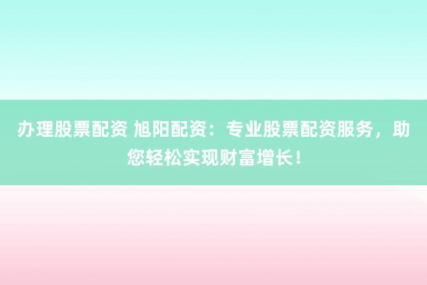 办理股票配资 旭阳配资：专业股票配资服务，助您轻松实现财富增长！