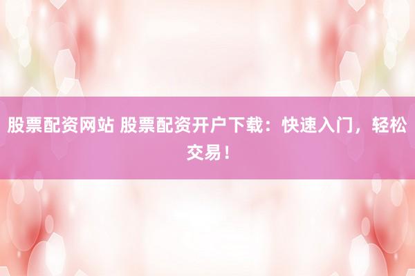 股票配资网站 股票配资开户下载：快速入门，轻松交易！