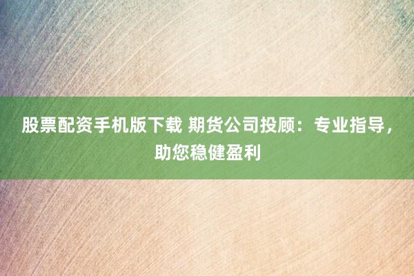 股票配资手机版下载 期货公司投顾：专业指导，助您稳健盈利