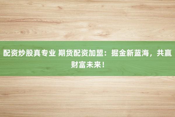 配资炒股真专业 期货配资加盟：掘金新蓝海，共赢财富未来！