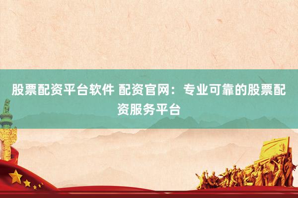股票配资平台软件 配资官网：专业可靠的股票配资服务平台