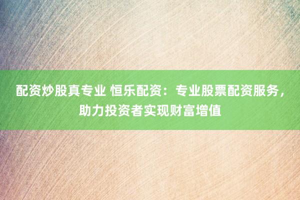 配资炒股真专业 恒乐配资：专业股票配资服务，助力投资者实现财富增值