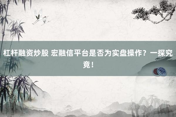 杠杆融资炒股 宏融信平台是否为实盘操作？一探究竟！