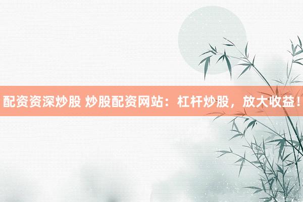 配资资深炒股 炒股配资网站：杠杆炒股，放大收益！