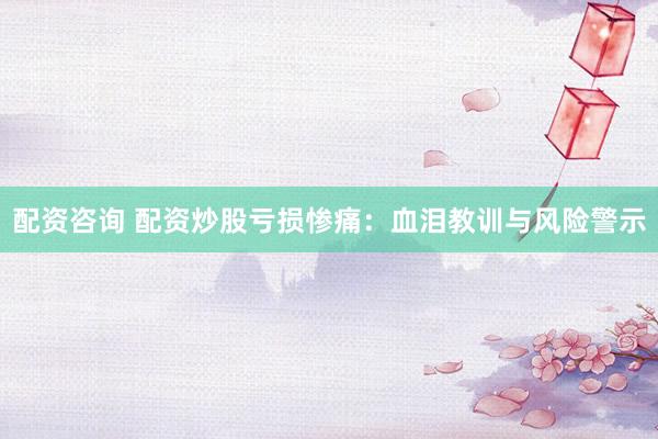 配资咨询 配资炒股亏损惨痛：血泪教训与风险警示