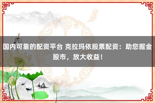 国内可靠的配资平台 克拉玛依股票配资：助您掘金股市，放大收益！