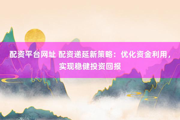 配资平台网址 配资递延新策略：优化资金利用，实现稳健投资回报
