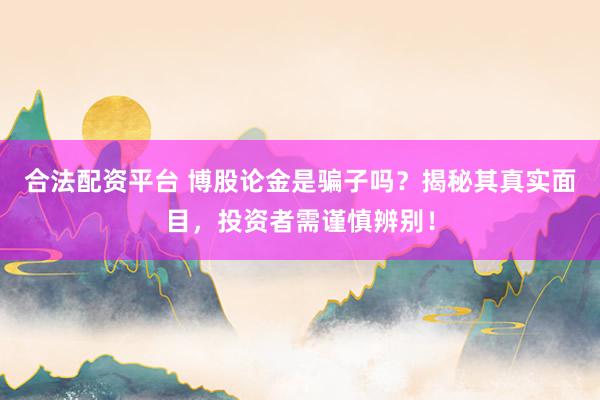 合法配资平台 博股论金是骗子吗？揭秘其真实面目，投资者需谨慎辨别！