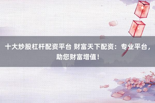 十大炒股杠杆配资平台 财富天下配资：专业平台，助您财富增值！