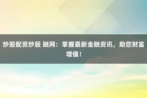 炒股配资炒股 融网：掌握最新金融资讯，助您财富增值！