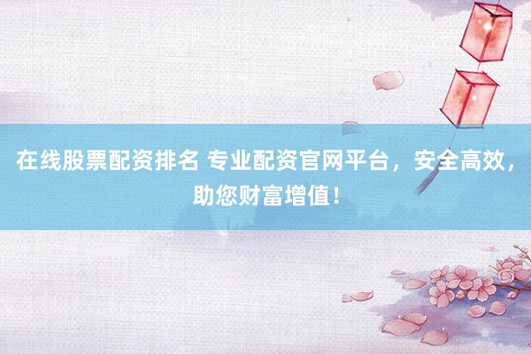 在线股票配资排名 专业配资官网平台，安全高效，助您财富增值！