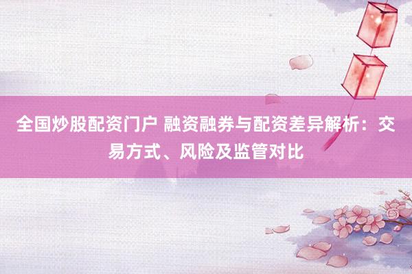 全国炒股配资门户 融资融券与配资差异解析：交易方式、风险及监管对比