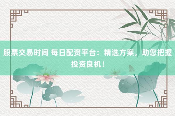 股票交易时间 每日配资平台：精选方案，助您把握投资良机！