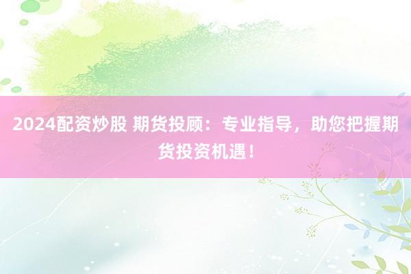 2024配资炒股 期货投顾：专业指导，助您把握期货投资机遇！