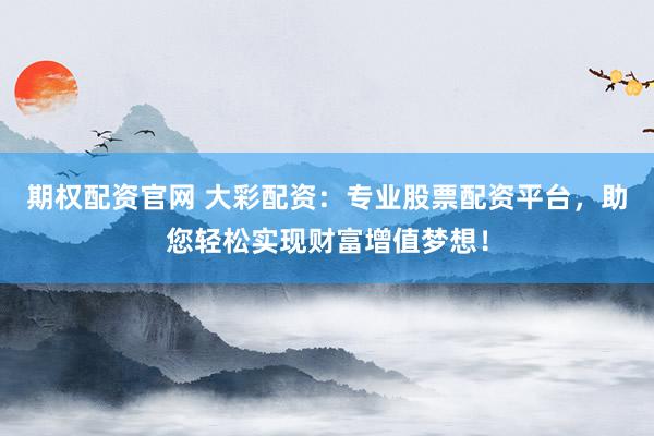 期权配资官网 大彩配资：专业股票配资平台，助您轻松实现财富增值梦想！