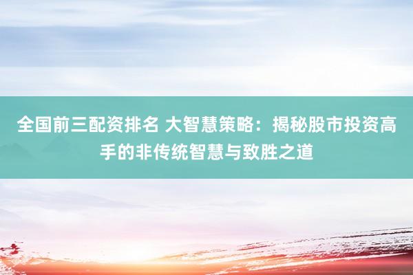 全国前三配资排名 大智慧策略：揭秘股市投资高手的非传统智慧与致胜之道