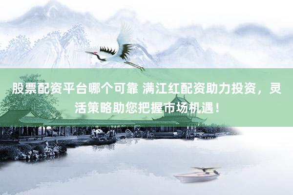 股票配资平台哪个可靠 满江红配资助力投资，灵活策略助您把握市场机遇！