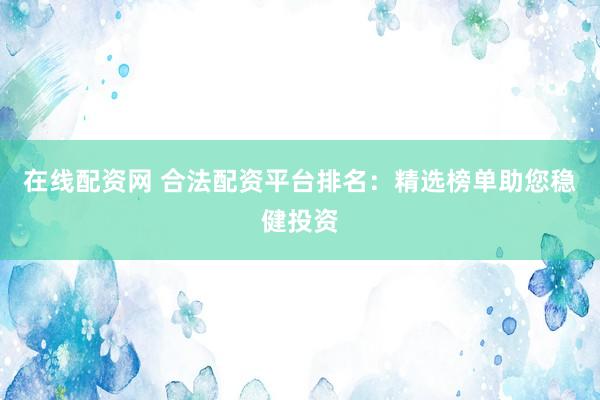 在线配资网 合法配资平台排名：精选榜单助您稳健投资
