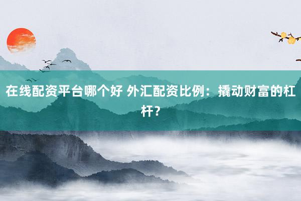 在线配资平台哪个好 外汇配资比例：撬动财富的杠杆？