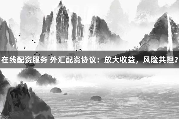 在线配资服务 外汇配资协议：放大收益，风险共担？