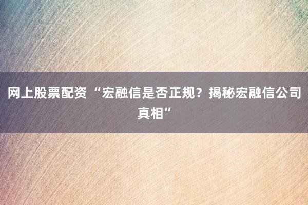 网上股票配资 “宏融信是否正规？揭秘宏融信公司真相”